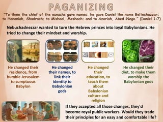 “To them the chief of the eunuchs gave names: he gave Daniel the name Belteshazzar;
to Hananiah, Shadrach; to Mishael, Meshach; and to Azariah, Abed-Nego.” (Daniel 1:7)
Nebuchadnezzar wanted to turn the Hebrew princes into loyal Babylonians. He
tried to change their mindset and worship.
He changed their
residence, from
humble Jerusalem
to sumptuous
Babylon
He changed
their names, to
link their
identity to
Babylonian
gods
He changed
their
education, to
teach them
about
Babylonian
culture and
religion
He changed their
diet, to make them
worship the
Babylonian gods
If they accepted all those changes, they'd
become royal public workers. Would they trade
their principles for an easy and comfortable life?
 