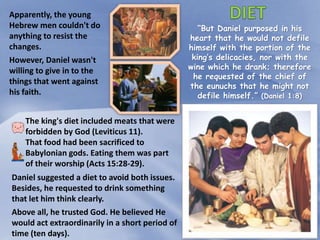 “But Daniel purposed in his
heart that he would not defile
himself with the portion of the
king’s delicacies, nor with the
wine which he drank; therefore
he requested of the chief of
the eunuchs that he might not
defile himself.” (Daniel 1:8)
Apparently, the young
Hebrew men couldn't do
anything to resist the
changes.
However, Daniel wasn't
willing to give in to the
things that went against
his faith.
The king's diet included meats that were
forbidden by God (Leviticus 11).
That food had been sacrificed to
Babylonian gods. Eating them was part
of their worship (Acts 15:28-29).
Daniel suggested a diet to avoid both issues.
Besides, he requested to drink something
that let him think clearly.
Above all, he trusted God. He believed He
would act extraordinarily in a short period of
time (ten days).
 