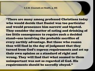“There are many among professed Christians today
who would decide that Daniel was too particular
and would pronounce him narrow and bigoted.
They consider the matter of eating and drinking of
too little consequence to require such a decided
stand—one involving the probable sacrifice of
every earthly advantage. But those who reason
thus will find in the day of judgment that they
turned from God’s express requirements and set up
their own opinion as a standard of right and
wrong. They will find that what seemed to them
unimportant was not so regarded of God. His
requirements should be sacredly obeyed.”
E.G.W. (Counsels on Health, p. 69)
 