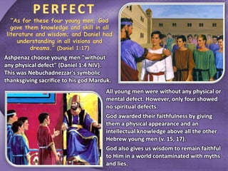 “As for these four young men, God
gave them knowledge and skill in all
literature and wisdom; and Daniel had
understanding in all visions and
dreams.” (Daniel 1:17)
Ashpenaz choose young men "without
any physical defect" (Daniel 1:4 NIV).
This was Nebuchadnezzar's symbolic
thanksgiving sacrifice to his god Marduk.
All young men were without any physical or
mental defect. However, only four showed
no spiritual defects.
God awarded their faithfulness by giving
them a physical appearance and an
intellectual knowledge above all the other
Hebrew young men (v. 15, 17).
God also gives us wisdom to remain faithful
to Him in a world contaminated with myths
and lies.
 