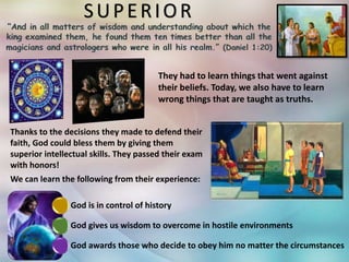 SUPERIOR
They had to learn things that went against
their beliefs. Today, we also have to learn
wrong things that are taught as truths.
God is in control of history
God gives us wisdom to overcome in hostile environments
God awards those who decide to obey him no matter the circumstances
Thanks to the decisions they made to defend their
faith, God could bless them by giving them
superior intellectual skills. They passed their exam
with honors!
We can learn the following from their experience:
 