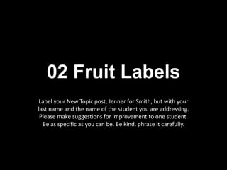 02 Fruit Labels
Label your New Topic post, Jenner for Smith, but with your
last name and the name of the student you are addressing.
Please make suggestions for improvement to one student.
Be as specific as you can be. Be kind, phrase it carefully.
 