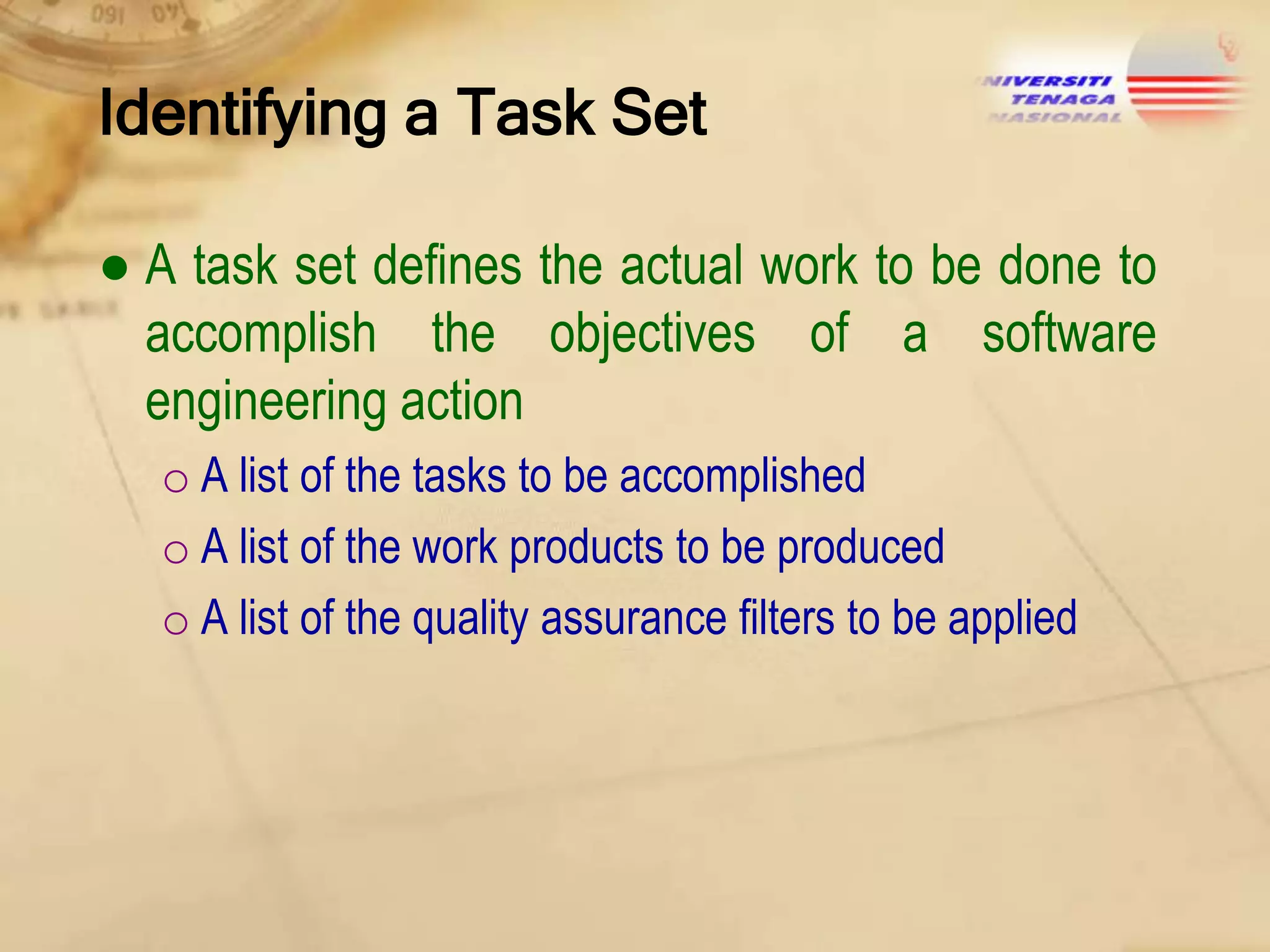 Identifying a Task Set
● A task set defines the actual work to be done to
accomplish the objectives of a software
engineering action
o A list of the tasks to be accomplished
o A list of the work products to be produced
o A list of the quality assurance filters to be applied

 