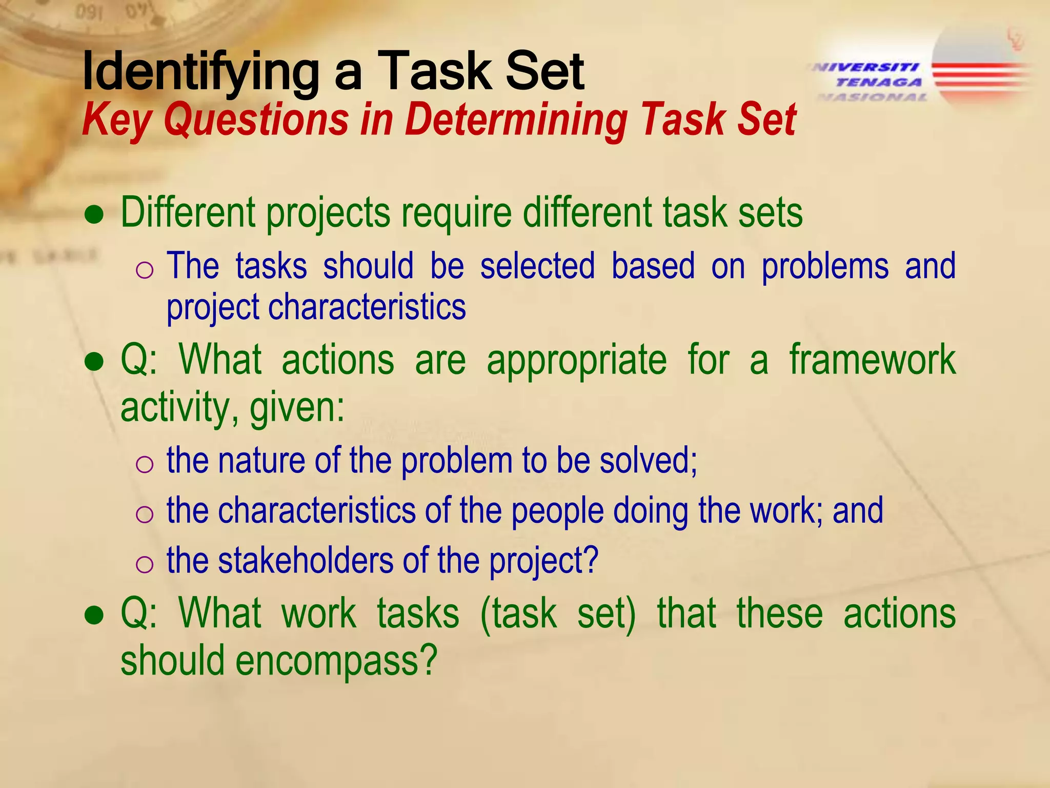 Identifying a Task Set

Key Questions in Determining Task Set
● Different projects require different task sets
o The tasks should be selected based on problems and
project characteristics

● Q: What actions are appropriate for a framework
activity, given:
o the nature of the problem to be solved;
o the characteristics of the people doing the work; and
o the stakeholders of the project?

● Q: What work tasks (task set) that these actions
should encompass?

 