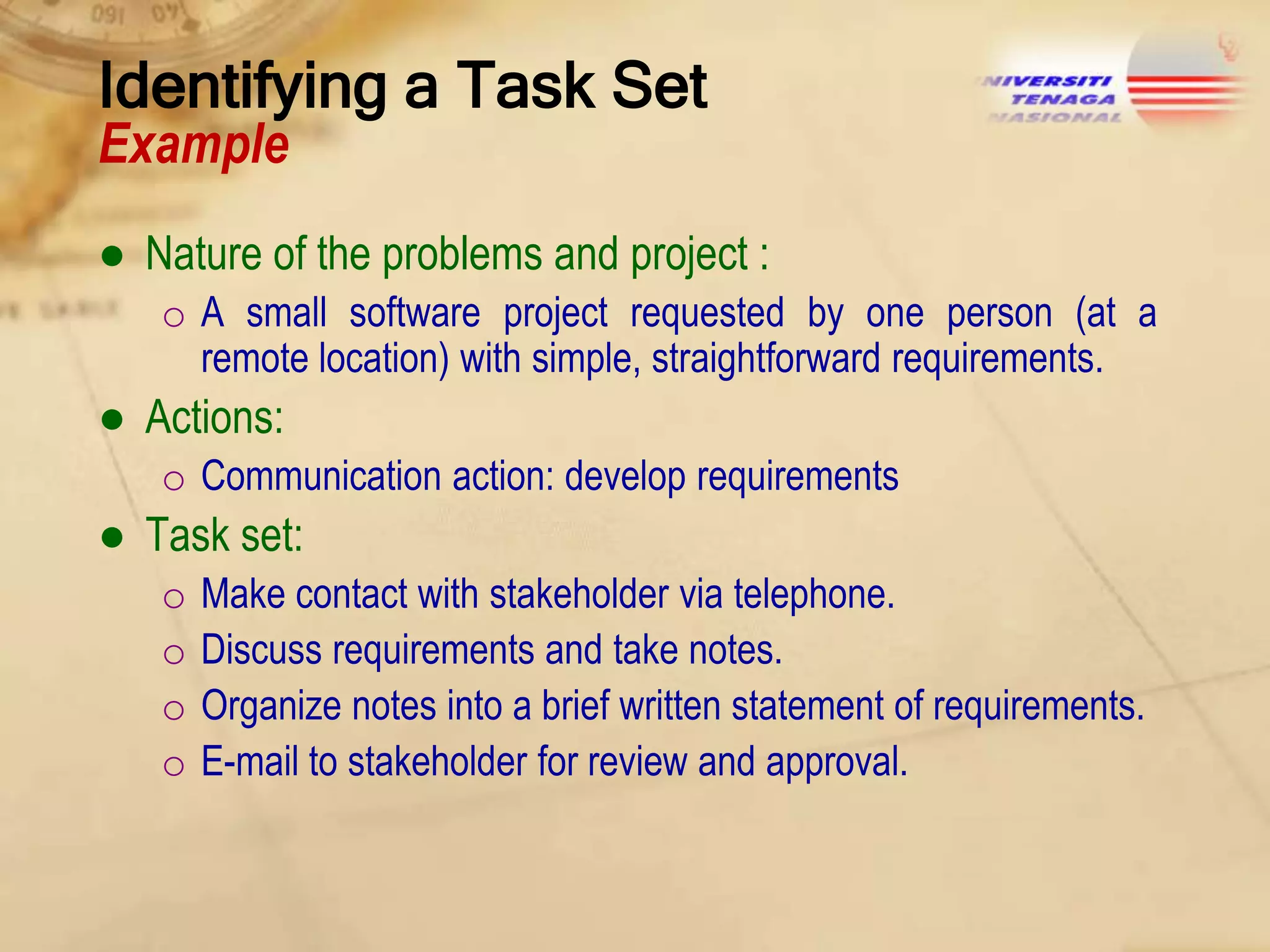 Identifying a Task Set
Example

● Nature of the problems and project :
o A small software project requested by one person (at a
remote location) with simple, straightforward requirements.

● Actions:
o Communication action: develop requirements

● Task set:
o
o
o
o

Make contact with stakeholder via telephone.
Discuss requirements and take notes.
Organize notes into a brief written statement of requirements.
E-mail to stakeholder for review and approval.

 