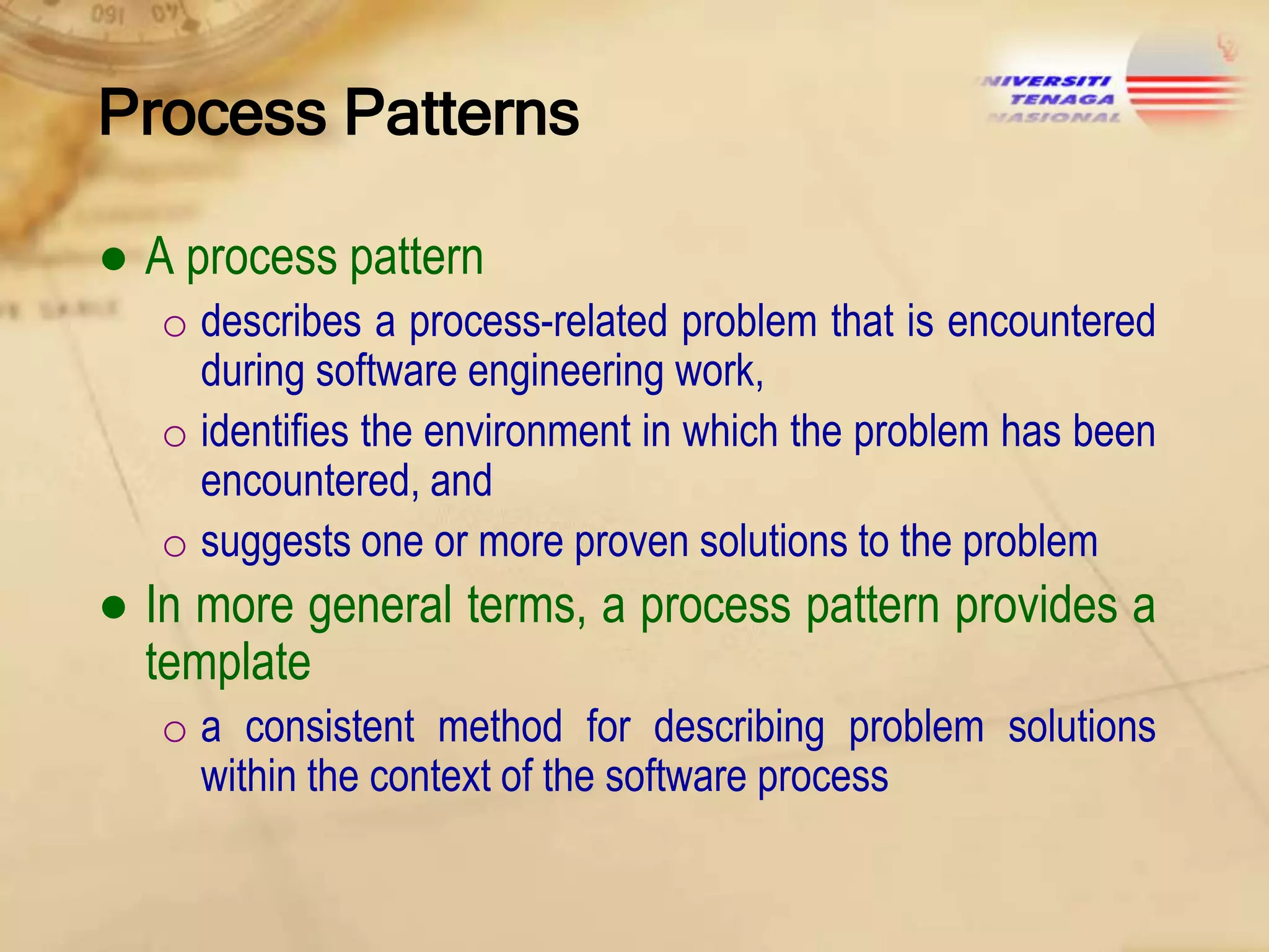 Process Patterns
● A process pattern
o describes a process-related problem that is encountered
during software engineering work,
o identifies the environment in which the problem has been
encountered, and
o suggests one or more proven solutions to the problem

● In more general terms, a process pattern provides a
template
o a consistent method for describing problem solutions
within the context of the software process

 