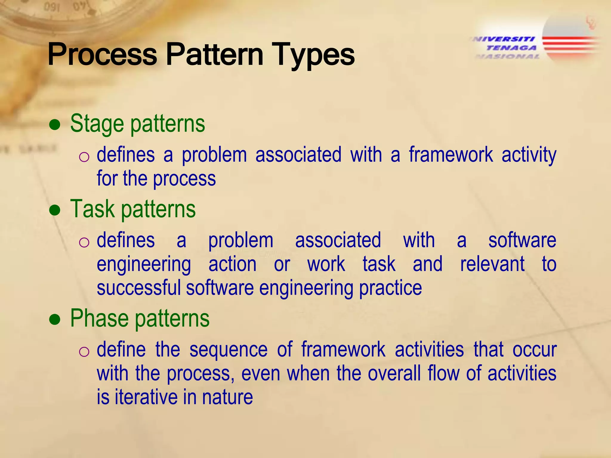Process Pattern Types
● Stage patterns
o defines a problem associated with a framework activity
for the process

● Task patterns
o defines a problem associated with a software
engineering action or work task and relevant to
successful software engineering practice

● Phase patterns
o define the sequence of framework activities that occur
with the process, even when the overall flow of activities
is iterative in nature

 