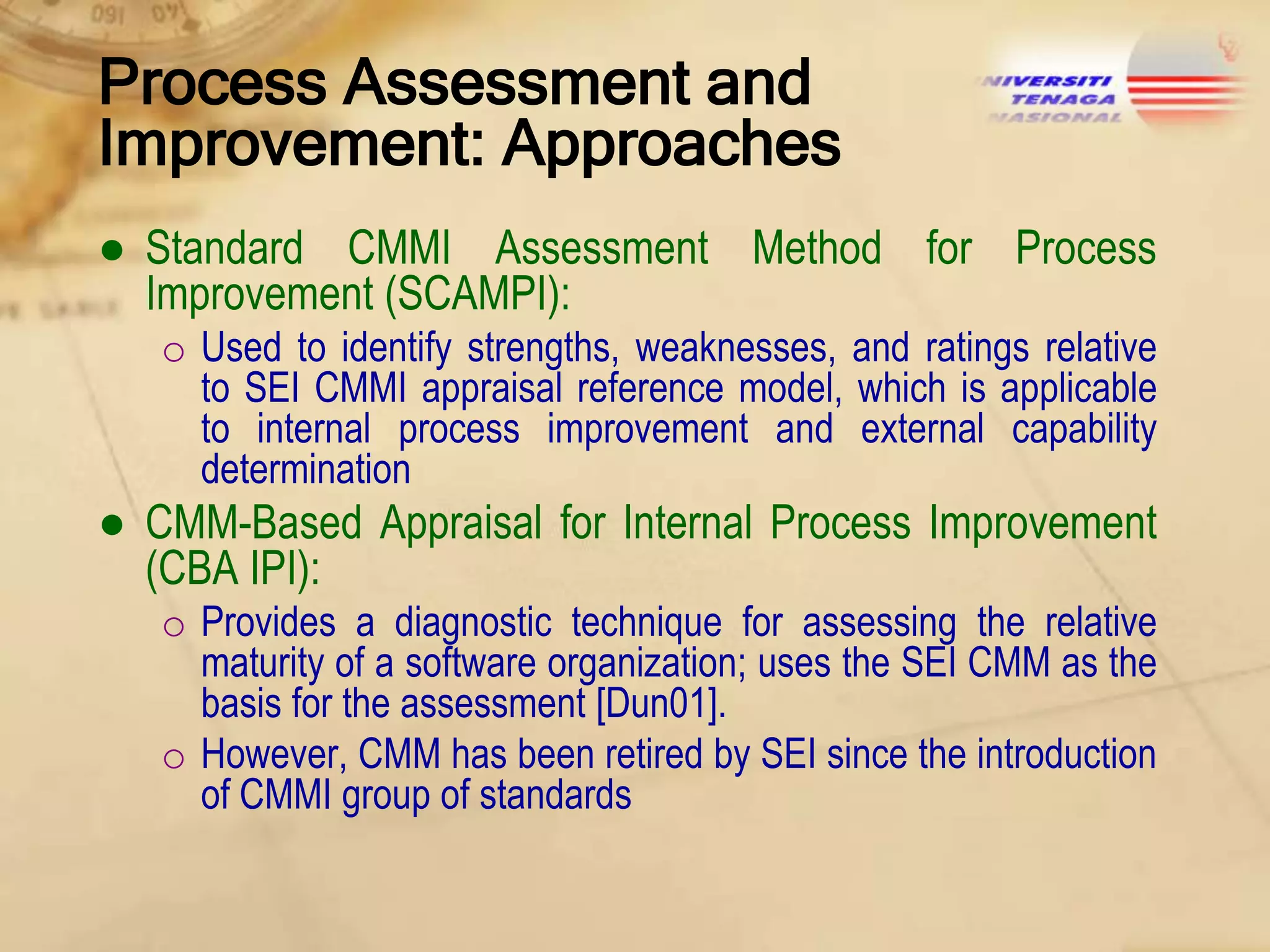 Process Assessment and
Improvement: Approaches
● Standard CMMI Assessment Method for Process
Improvement (SCAMPI):
o Used to identify strengths, weaknesses, and ratings relative
to SEI CMMI appraisal reference model, which is applicable
to internal process improvement and external capability
determination

● CMM-Based Appraisal for Internal Process Improvement
(CBA IPI):
o Provides a diagnostic technique for assessing the relative
maturity of a software organization; uses the SEI CMM as the
basis for the assessment [Dun01].
o However, CMM has been retired by SEI since the introduction
of CMMI group of standards

 