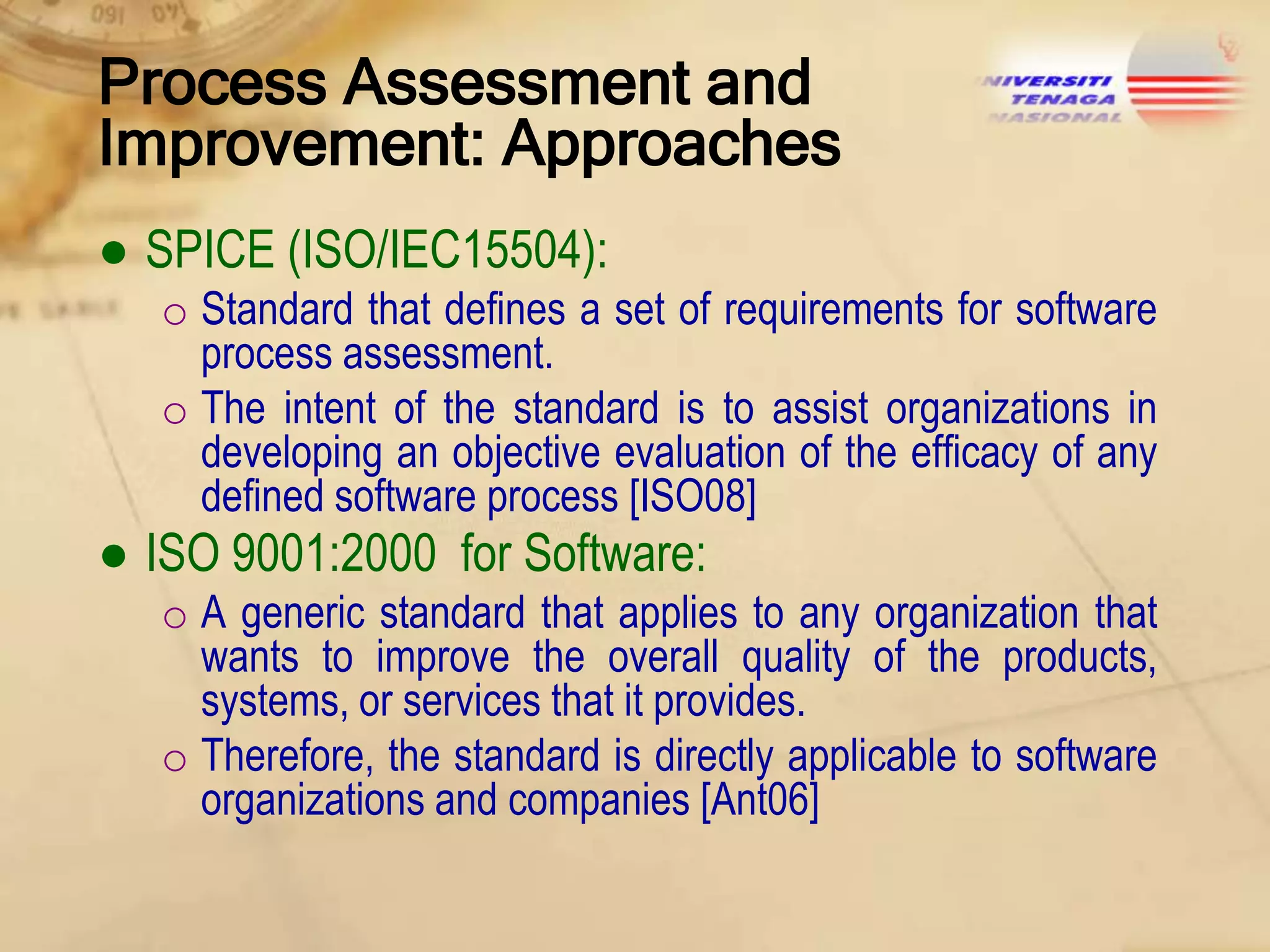 Process Assessment and
Improvement: Approaches
● SPICE (ISO/IEC15504):
o Standard that defines a set of requirements for software
process assessment.
o The intent of the standard is to assist organizations in
developing an objective evaluation of the efficacy of any
defined software process [ISO08]

● ISO 9001:2000 for Software:
o A generic standard that applies to any organization that
wants to improve the overall quality of the products,
systems, or services that it provides.
o Therefore, the standard is directly applicable to software
organizations and companies [Ant06]

 