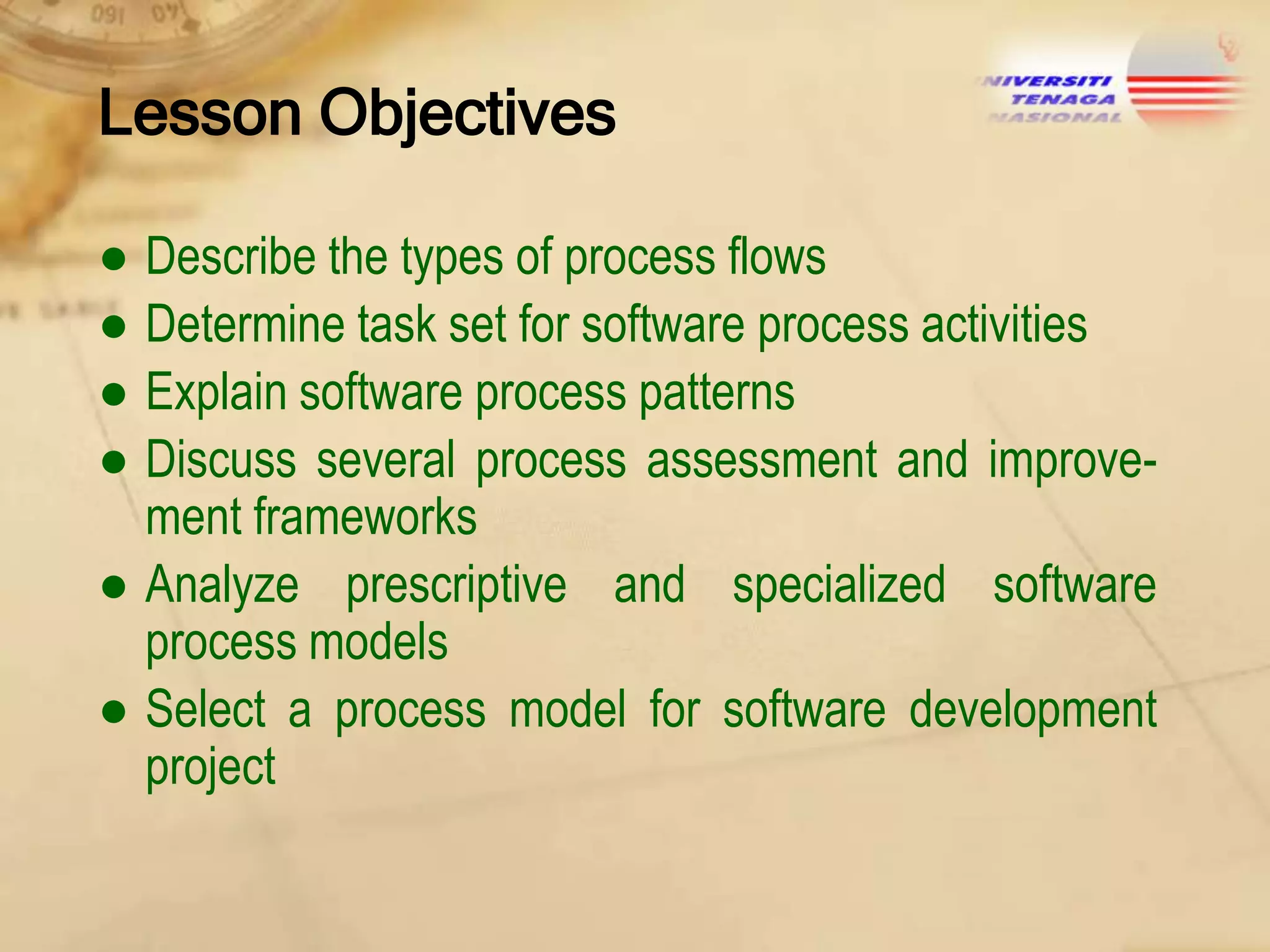 Lesson Objectives
● Describe the types of process flows
● Determine task set for software process activities
● Explain software process patterns
● Discuss several process assessment and improvement frameworks
● Analyze prescriptive and specialized software
process models
● Select a process model for software development
project

 