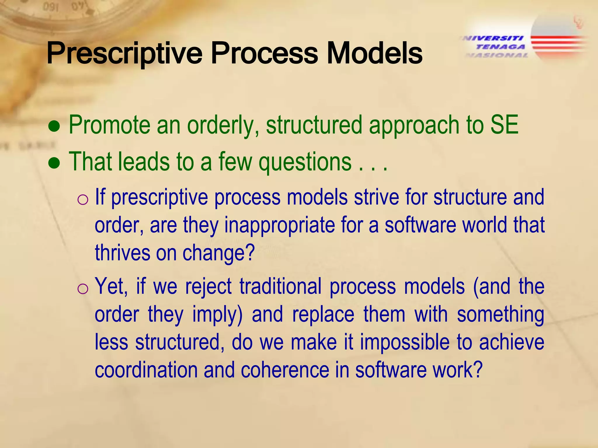 Prescriptive Process Models
● Promote an orderly, structured approach to SE
● That leads to a few questions . . .
o If prescriptive process models strive for structure and
order, are they inappropriate for a software world that
thrives on change?
o Yet, if we reject traditional process models (and the
order they imply) and replace them with something
less structured, do we make it impossible to achieve
coordination and coherence in software work?

 