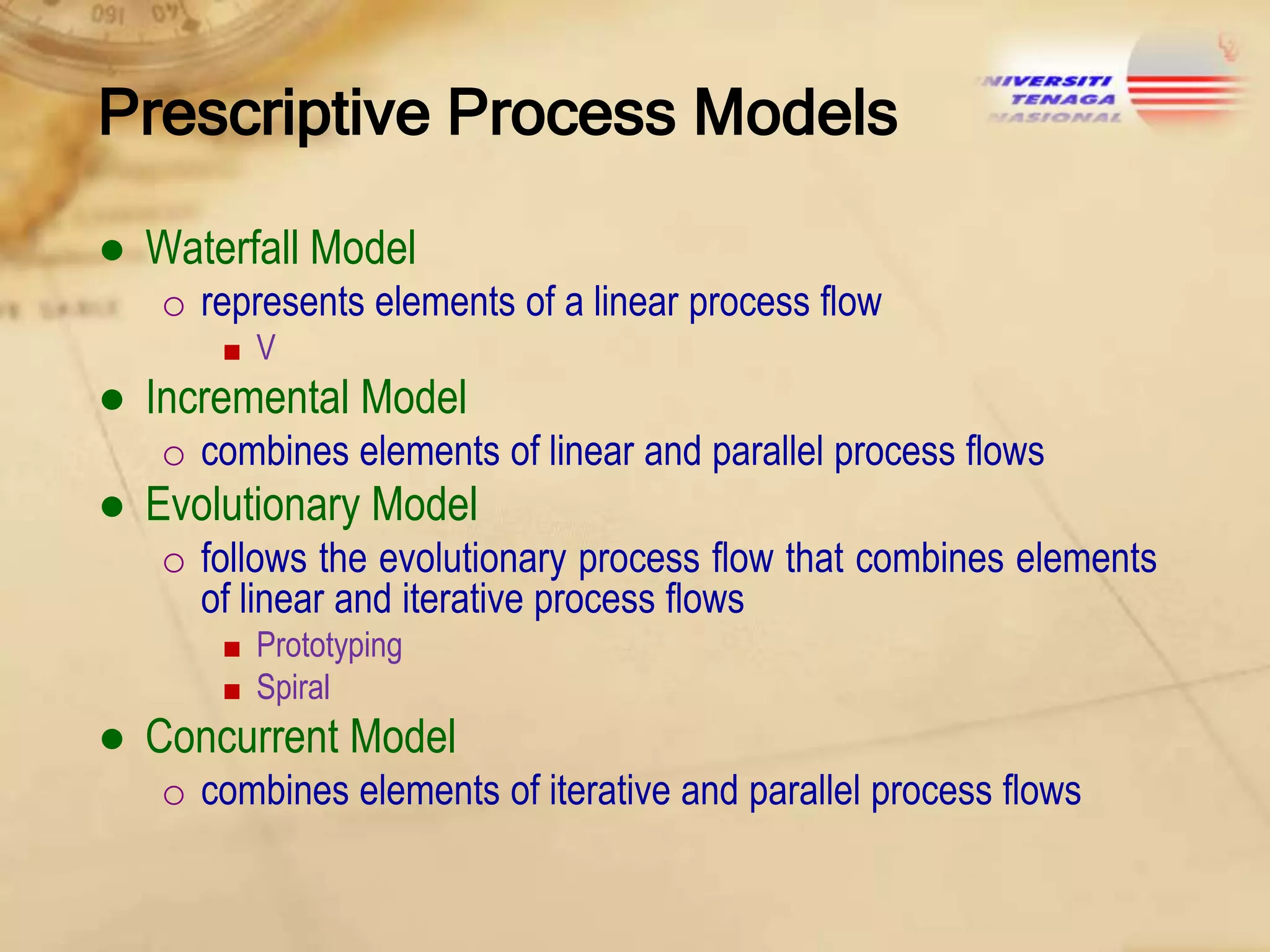 Prescriptive Process Models
● Waterfall Model
o represents elements of a linear process flow
■V

● Incremental Model
o combines elements of linear and parallel process flows

● Evolutionary Model
o follows the evolutionary process flow that combines elements
of linear and iterative process flows
■ Prototyping
■ Spiral

● Concurrent Model
o combines elements of iterative and parallel process flows

 
