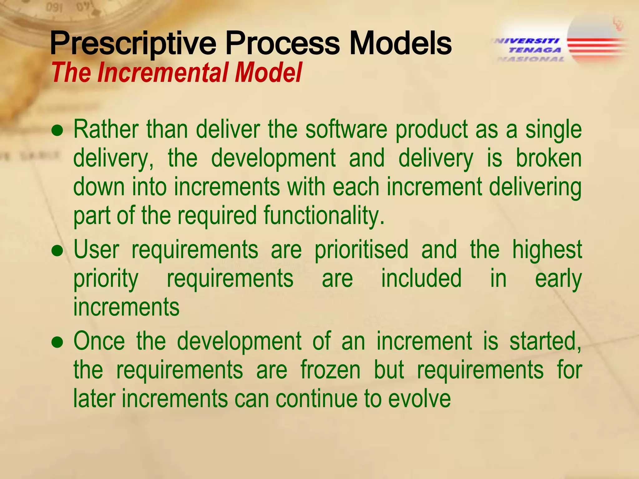 Prescriptive Process Models
The Incremental Model

● Rather than deliver the software product as a single
delivery, the development and delivery is broken
down into increments with each increment delivering
part of the required functionality.
● User requirements are prioritised and the highest
priority requirements are included in early
increments
● Once the development of an increment is started,
the requirements are frozen but requirements for
later increments can continue to evolve

 