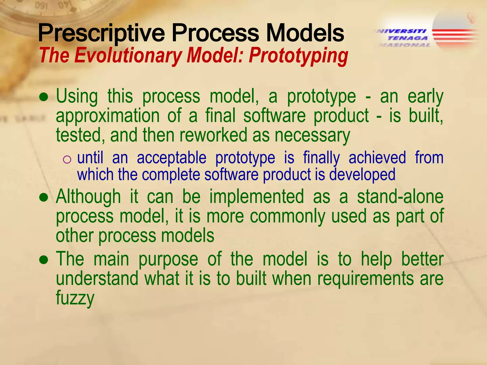 Prescriptive Process Models

The Evolutionary Model: Prototyping
● Using this process model, a prototype - an early
approximation of a final software product - is built,
tested, and then reworked as necessary
o until an acceptable prototype is finally achieved from
which the complete software product is developed

● Although it can be implemented as a stand-alone
process model, it is more commonly used as part of
other process models
● The main purpose of the model is to help better
understand what it is to built when requirements are
fuzzy

 