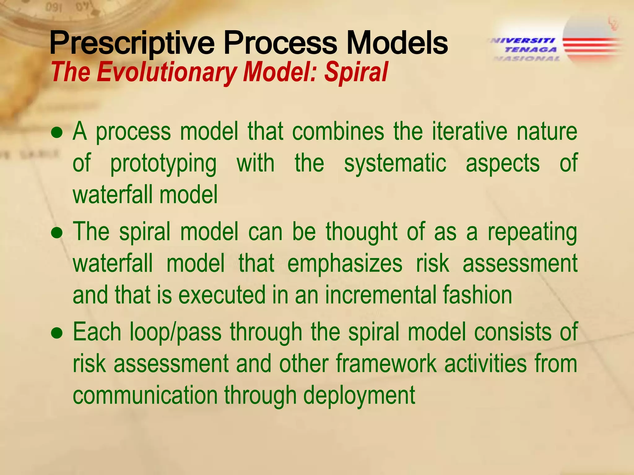 Prescriptive Process Models
The Evolutionary Model: Spiral

● A process model that combines the iterative nature
of prototyping with the systematic aspects of
waterfall model
● The spiral model can be thought of as a repeating
waterfall model that emphasizes risk assessment
and that is executed in an incremental fashion
● Each loop/pass through the spiral model consists of
risk assessment and other framework activities from
communication through deployment

 