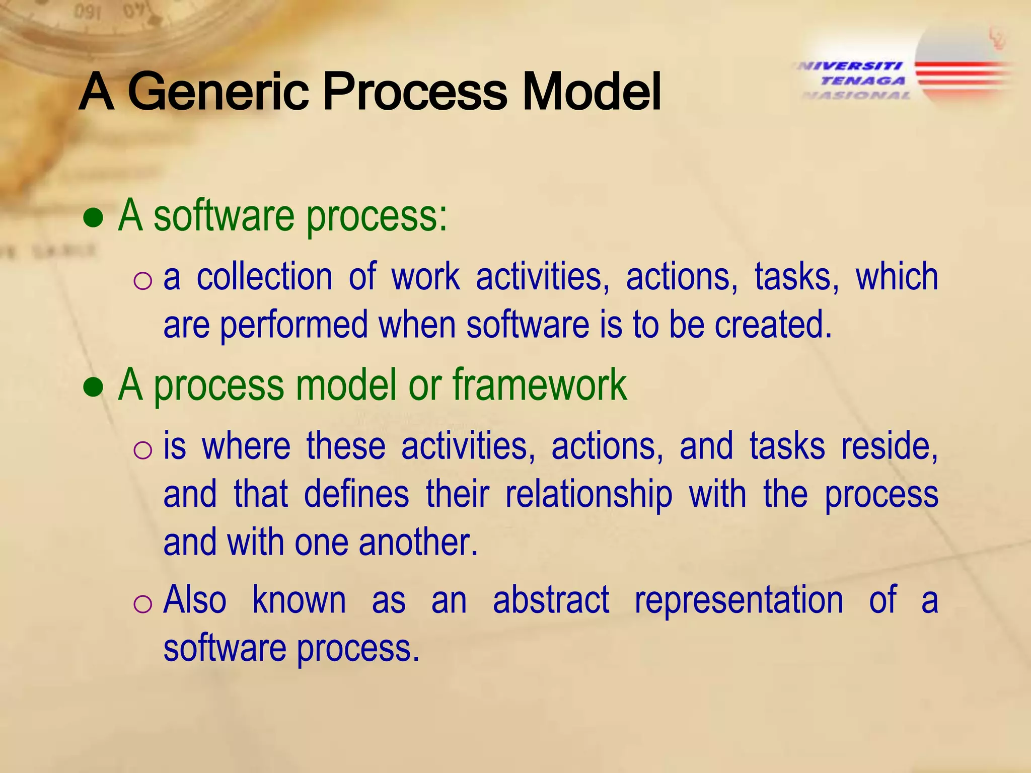 A Generic Process Model
● A software process:
o a collection of work activities, actions, tasks, which
are performed when software is to be created.

● A process model or framework
o is where these activities, actions, and tasks reside,
and that defines their relationship with the process
and with one another.
o Also known as an abstract representation of a
software process.

 