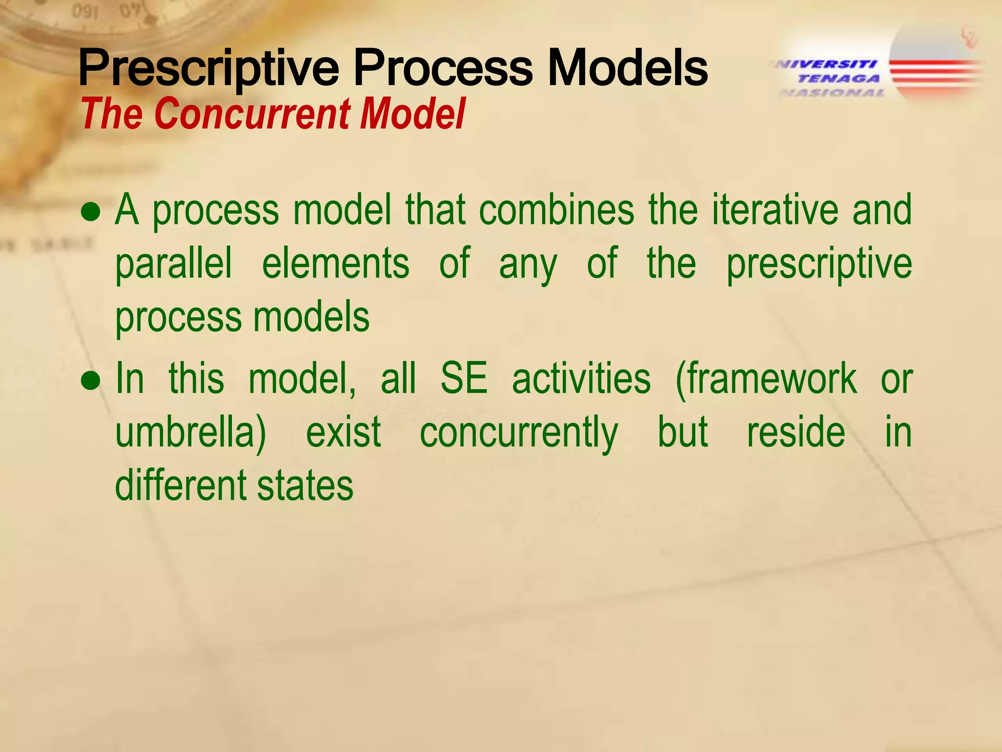 Prescriptive Process Models
The Concurrent Model

● A process model that combines the iterative and
parallel elements of any of the prescriptive
process models
● In this model, all SE activities (framework or
umbrella) exist concurrently but reside in
different states

 