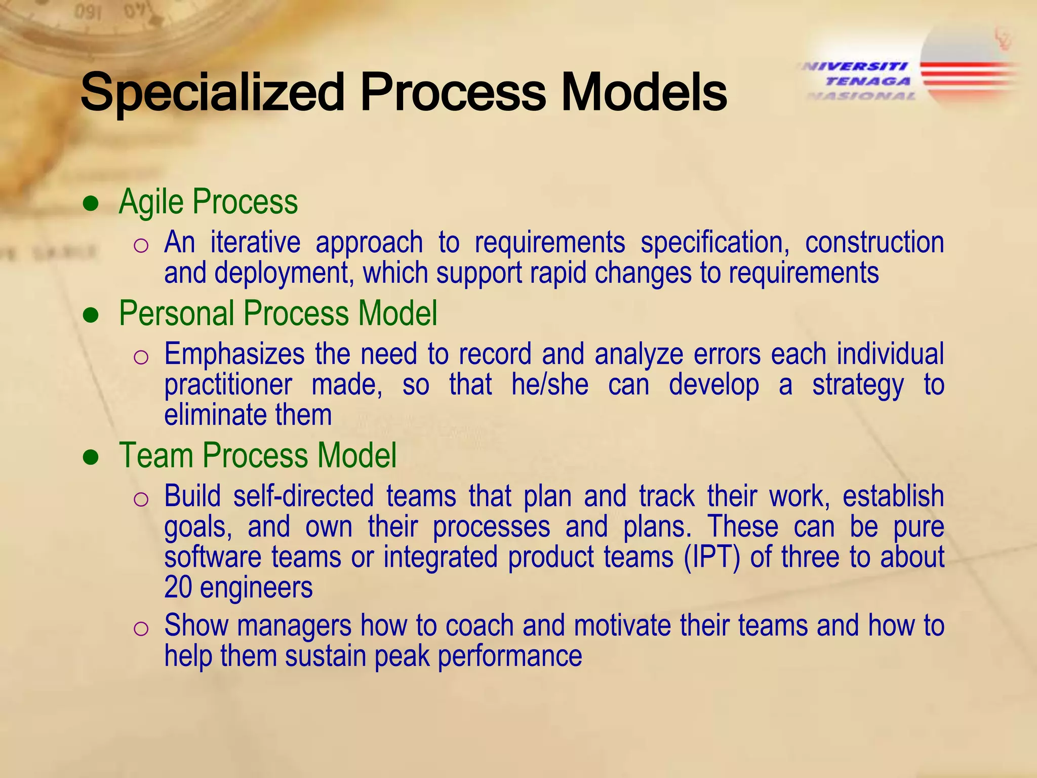 Specialized Process Models
● Agile Process
o An iterative approach to requirements specification, construction
and deployment, which support rapid changes to requirements

● Personal Process Model
o Emphasizes the need to record and analyze errors each individual
practitioner made, so that he/she can develop a strategy to
eliminate them

● Team Process Model
o Build self-directed teams that plan and track their work, establish
goals, and own their processes and plans. These can be pure
software teams or integrated product teams (IPT) of three to about
20 engineers
o Show managers how to coach and motivate their teams and how to
help them sustain peak performance

 