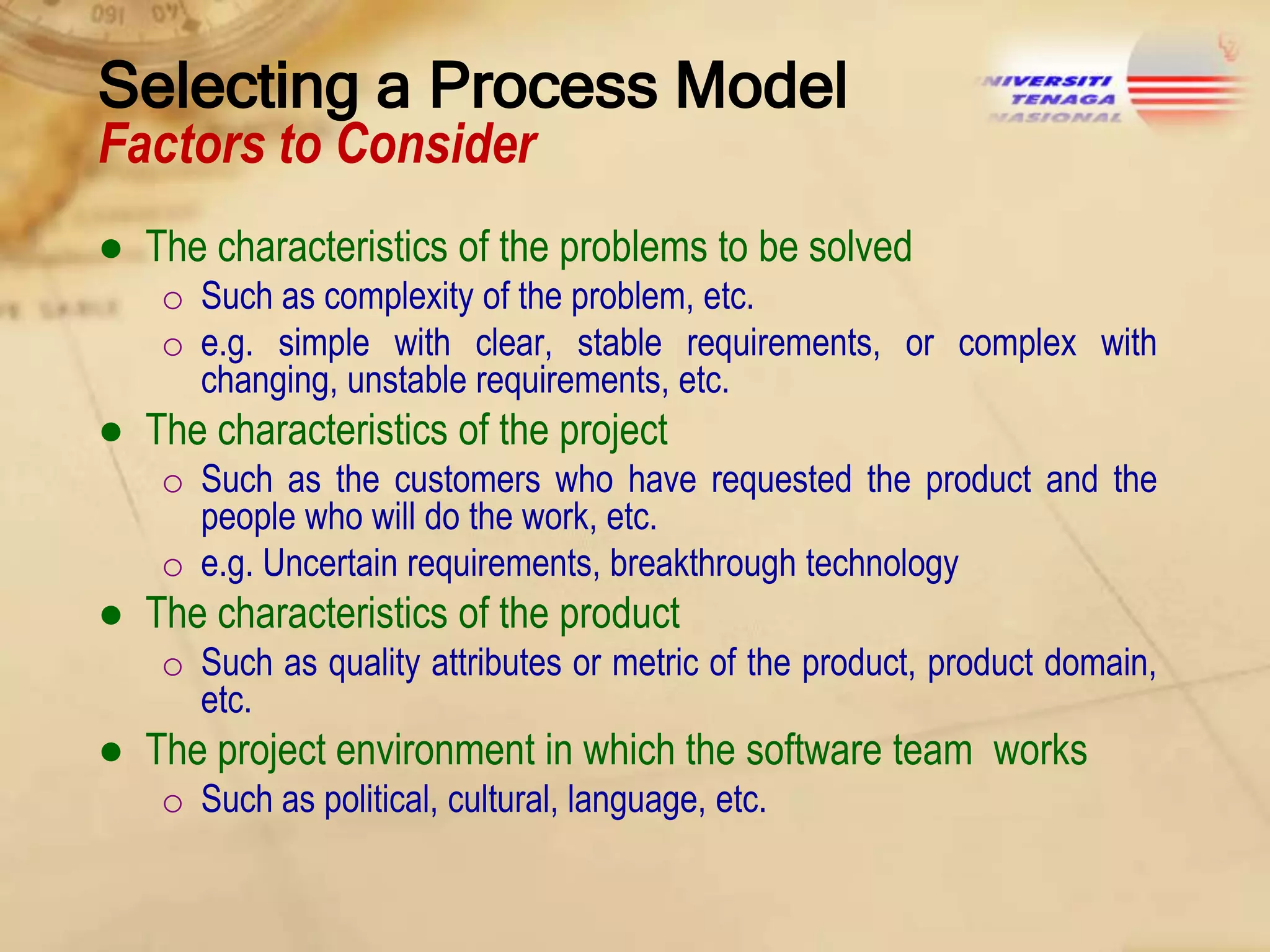 Selecting a Process Model
Factors to Consider

● The characteristics of the problems to be solved
o Such as complexity of the problem, etc.
o e.g. simple with clear, stable requirements, or complex with
changing, unstable requirements, etc.

● The characteristics of the project
o Such as the customers who have requested the product and the
people who will do the work, etc.
o e.g. Uncertain requirements, breakthrough technology

● The characteristics of the product
o Such as quality attributes or metric of the product, product domain,
etc.

● The project environment in which the software team works
o Such as political, cultural, language, etc.

 