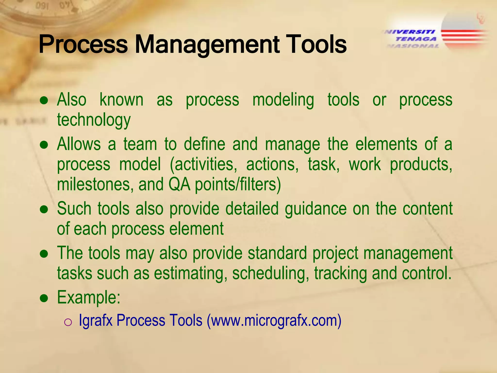 Process Management Tools
● Also known as process modeling tools or process
technology
● Allows a team to define and manage the elements of a
process model (activities, actions, task, work products,
milestones, and QA points/filters)
● Such tools also provide detailed guidance on the content
of each process element
● The tools may also provide standard project management
tasks such as estimating, scheduling, tracking and control.
● Example:
o Igrafx Process Tools (www.micrografx.com)

 