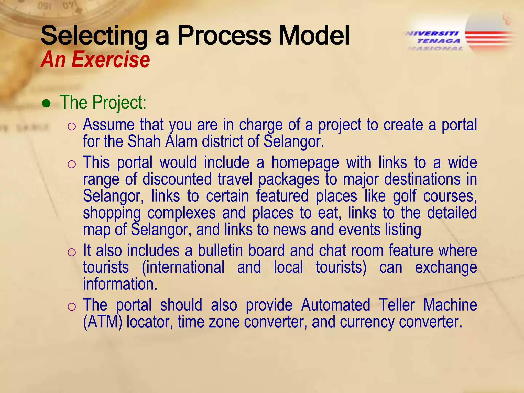 Selecting a Process Model
An Exercise
● The Project:
o Assume that you are in charge of a project to create a portal
for the Shah Alam district of Selangor.
o This portal would include a homepage with links to a wide
range of discounted travel packages to major destinations in
Selangor, links to certain featured places like golf courses,
shopping complexes and places to eat, links to the detailed
map of Selangor, and links to news and events listing
o It also includes a bulletin board and chat room feature where
tourists (international and local tourists) can exchange
information.
o The portal should also provide Automated Teller Machine
(ATM) locator, time zone converter, and currency converter.

 