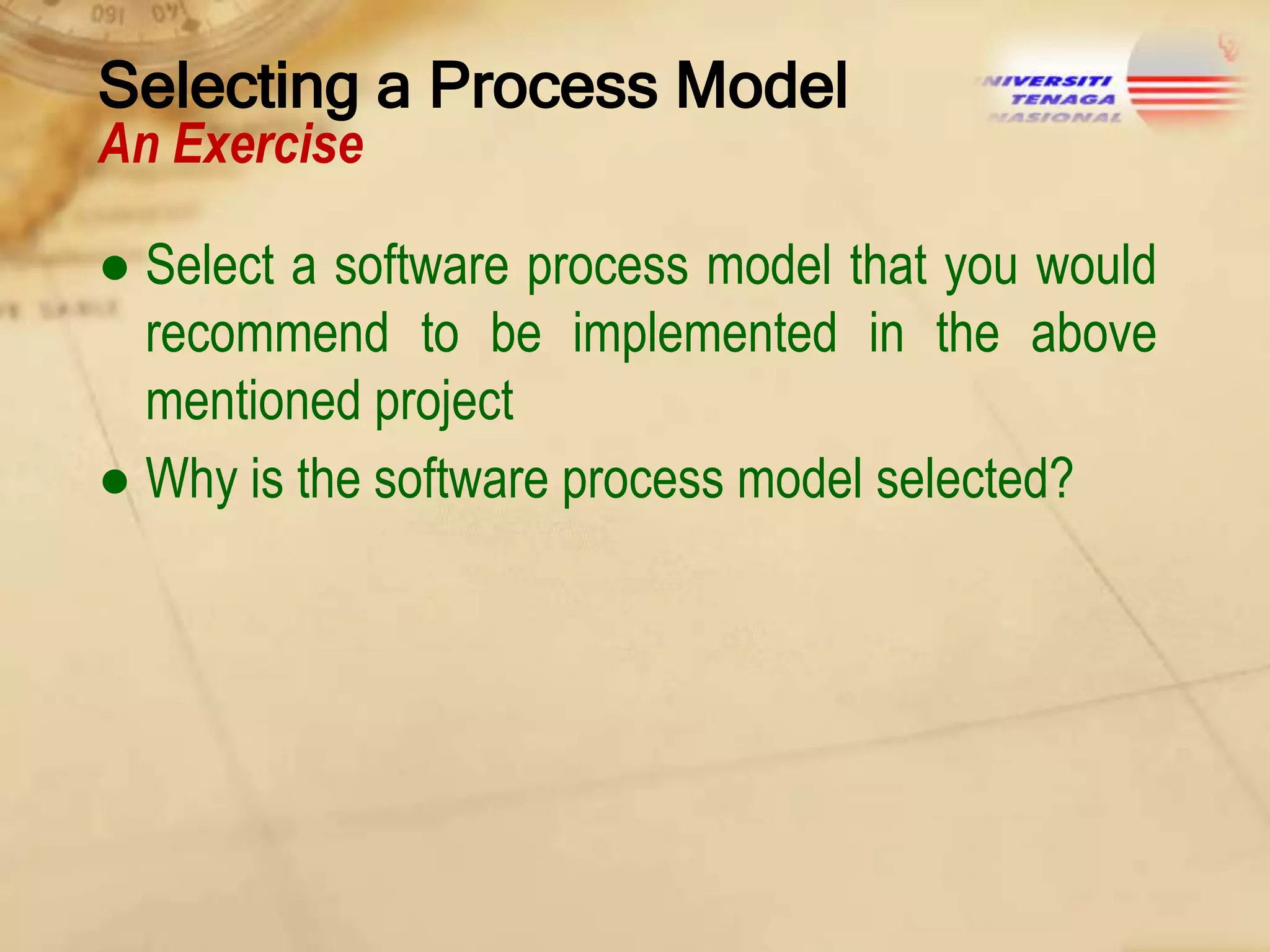 Selecting a Process Model
An Exercise

● Select a software process model that you would
recommend to be implemented in the above
mentioned project
● Why is the software process model selected?

 