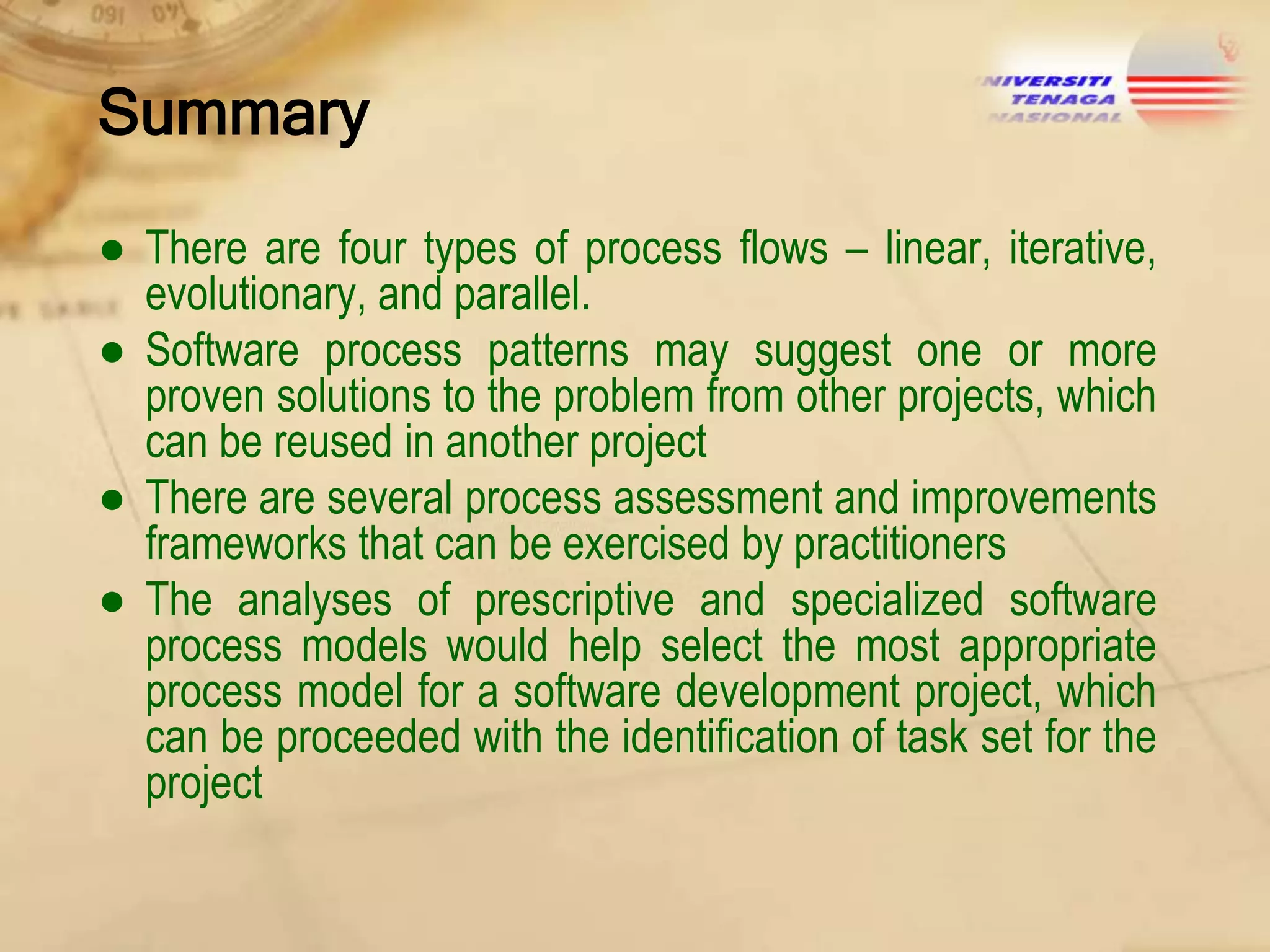 Summary
● There are four types of process flows – linear, iterative,
evolutionary, and parallel.
● Software process patterns may suggest one or more
proven solutions to the problem from other projects, which
can be reused in another project
● There are several process assessment and improvements
frameworks that can be exercised by practitioners
● The analyses of prescriptive and specialized software
process models would help select the most appropriate
process model for a software development project, which
can be proceeded with the identification of task set for the
project

 