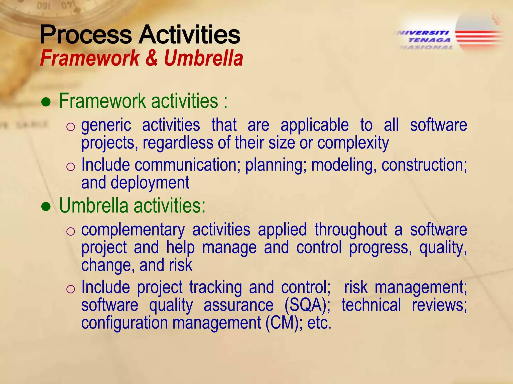Process Activities

Framework & Umbrella
● Framework activities :
o generic activities that are applicable to all software
projects, regardless of their size or complexity
o Include communication; planning; modeling, construction;
and deployment

● Umbrella activities:
o complementary activities applied throughout a software
project and help manage and control progress, quality,
change, and risk
o Include project tracking and control; risk management;
software quality assurance (SQA); technical reviews;
configuration management (CM); etc.

 