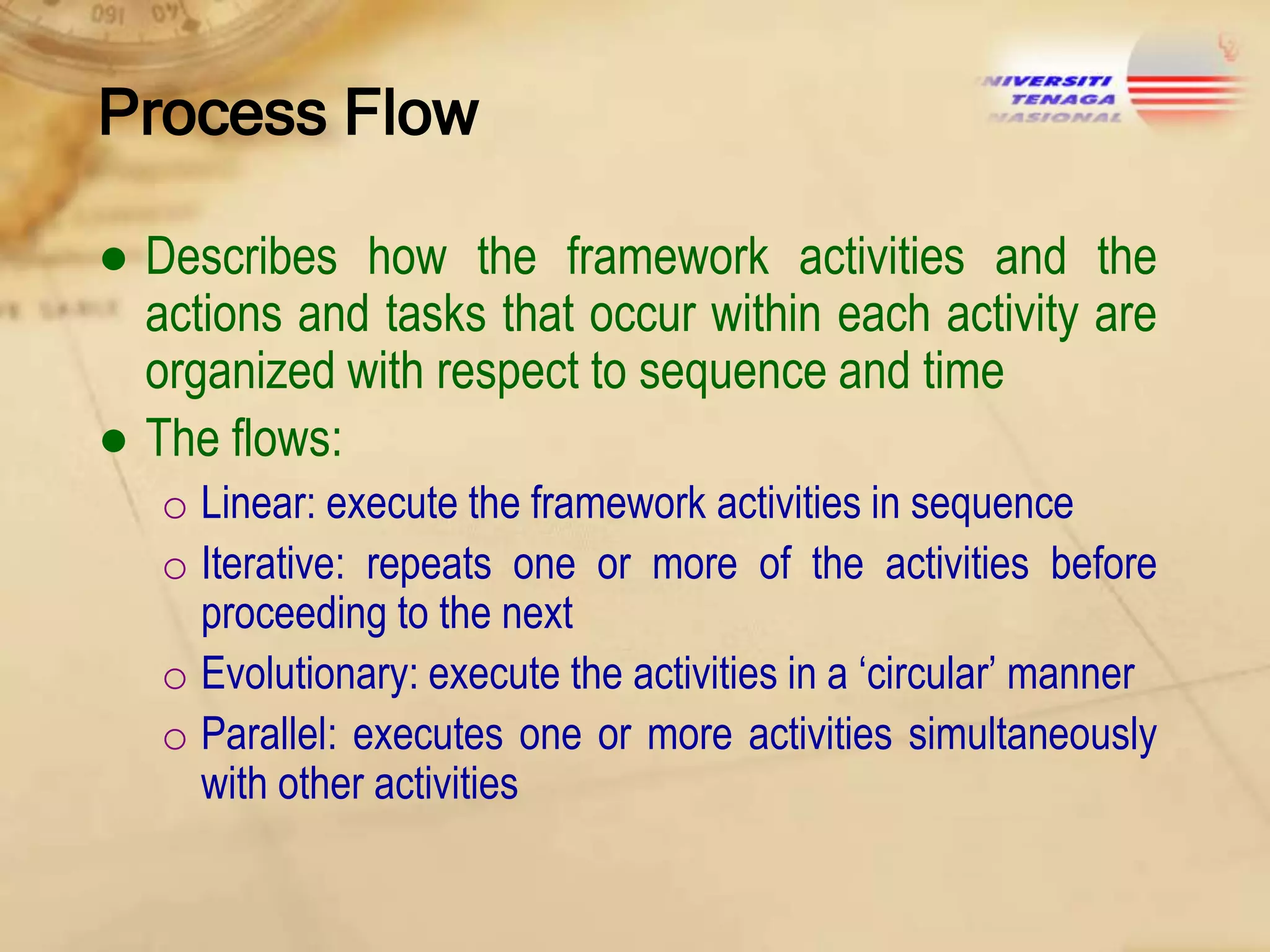 Process Flow
● Describes how the framework activities and the
actions and tasks that occur within each activity are
organized with respect to sequence and time
● The flows:
o Linear: execute the framework activities in sequence
o Iterative: repeats one or more of the activities before
proceeding to the next
o Evolutionary: execute the activities in a „circular‟ manner
o Parallel: executes one or more activities simultaneously
with other activities

 
