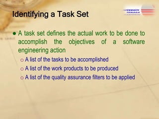 Identifying a Task Set
● A task set defines the actual work to be done to
accomplish the objectives of a software
engineering action
o A list of the tasks to be accomplished
o A list of the work products to be produced
o A list of the quality assurance filters to be applied

 