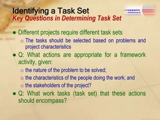 Identifying a Task Set

Key Questions in Determining Task Set
● Different projects require different task sets
o The tasks should be selected based on problems and
project characteristics

● Q: What actions are appropriate for a framework
activity, given:
o the nature of the problem to be solved;
o the characteristics of the people doing the work; and
o the stakeholders of the project?

● Q: What work tasks (task set) that these actions
should encompass?

 