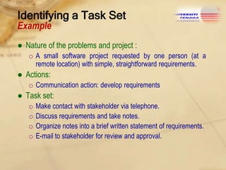 Identifying a Task Set
Example

● Nature of the problems and project :
o A small software project requested by one person (at a
remote location) with simple, straightforward requirements.

● Actions:
o Communication action: develop requirements

● Task set:
o
o
o
o

Make contact with stakeholder via telephone.
Discuss requirements and take notes.
Organize notes into a brief written statement of requirements.
E-mail to stakeholder for review and approval.

 