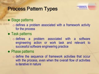 Process Pattern Types
● Stage patterns
o defines a problem associated with a framework activity
for the process

● Task patterns
o defines a problem associated with a software
engineering action or work task and relevant to
successful software engineering practice

● Phase patterns
o define the sequence of framework activities that occur
with the process, even when the overall flow of activities
is iterative in nature

 