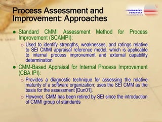 Process Assessment and
Improvement: Approaches
● Standard CMMI Assessment Method for Process
Improvement (SCAMPI):
o Used to identify strengths, weaknesses, and ratings relative
to SEI CMMI appraisal reference model, which is applicable
to internal process improvement and external capability
determination

● CMM-Based Appraisal for Internal Process Improvement
(CBA IPI):
o Provides a diagnostic technique for assessing the relative
maturity of a software organization; uses the SEI CMM as the
basis for the assessment [Dun01].
o However, CMM has been retired by SEI since the introduction
of CMMI group of standards

 