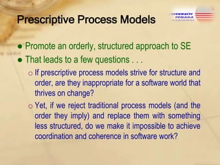 Prescriptive Process Models
● Promote an orderly, structured approach to SE
● That leads to a few questions . . .
o If prescriptive process models strive for structure and
order, are they inappropriate for a software world that
thrives on change?
o Yet, if we reject traditional process models (and the
order they imply) and replace them with something
less structured, do we make it impossible to achieve
coordination and coherence in software work?

 