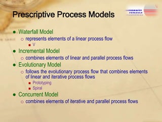 Prescriptive Process Models
● Waterfall Model
o represents elements of a linear process flow
■V

● Incremental Model
o combines elements of linear and parallel process flows

● Evolutionary Model
o follows the evolutionary process flow that combines elements
of linear and iterative process flows
■ Prototyping
■ Spiral

● Concurrent Model
o combines elements of iterative and parallel process flows

 