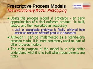 Prescriptive Process Models

The Evolutionary Model: Prototyping
● Using this process model, a prototype - an early
approximation of a final software product - is built,
tested, and then reworked as necessary
o until an acceptable prototype is finally achieved from
which the complete software product is developed

● Although it can be implemented as a stand-alone
process model, it is more commonly used as part of
other process models
● The main purpose of the model is to help better
understand what it is to built when requirements are
fuzzy

 