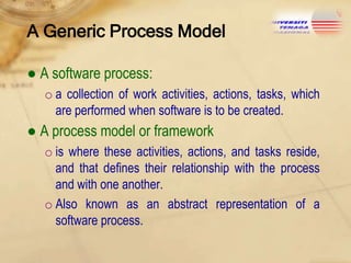 A Generic Process Model
● A software process:
o a collection of work activities, actions, tasks, which
are performed when software is to be created.

● A process model or framework
o is where these activities, actions, and tasks reside,
and that defines their relationship with the process
and with one another.
o Also known as an abstract representation of a
software process.

 