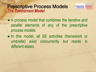 Prescriptive Process Models
The Concurrent Model

● A process model that combines the iterative and
parallel elements of any of the prescriptive
process models
● In this model, all SE activities (framework or
umbrella) exist concurrently but reside in
different states

 