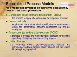 Specialized Process Models
-is a model that developed on their owns because they
does’nt trust prescriptive model

● Component based software development (CBSD)
o the process to apply when reuse is a development objective

● Formal methods
o emphasizes the mathematical specification of requirements,
which can demonstrate software correctness but are not
widely used.

● Aspect-oriented software development (AOSD)
o provides a process and methodological approach for defining,
specifying, designing, and constructing aspects

● Unified Process
o a “use-case driven, architecture-centric, iterative and
incremental” software process closely aligned with the Unified
Modeling Language (UML)

 