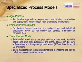 Specialized Process Models
● Agile Process
o An iterative approach to requirements specification, construction
and deployment, which support rapid changes to requirements

● Personal Process Model
o Emphasizes the need to record and analyze errors each individual
practitioner made, so that he/she can develop a strategy to
eliminate them

● Team Process Model
o Build self-directed teams that plan and track their work, establish
goals, and own their processes and plans. These can be pure
software teams or integrated product teams (IPT) of three to about
20 engineers
o Show managers how to coach and motivate their teams and how to
help them sustain peak performance

 