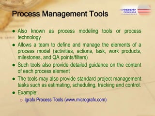 Process Management Tools
● Also known as process modeling tools or process
technology
● Allows a team to define and manage the elements of a
process model (activities, actions, task, work products,
milestones, and QA points/filters)
● Such tools also provide detailed guidance on the content
of each process element
● The tools may also provide standard project management
tasks such as estimating, scheduling, tracking and control.
● Example:
o Igrafx Process Tools (www.micrografx.com)

 