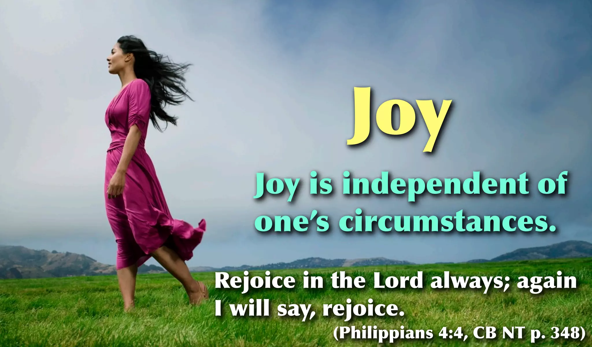 Joy
   Joy is independent of
   one’s circumstances.
Rejoice in the Lord always; again
I will say, rejoice.
          (Philippians 4:4, CB NT p. 348)
 