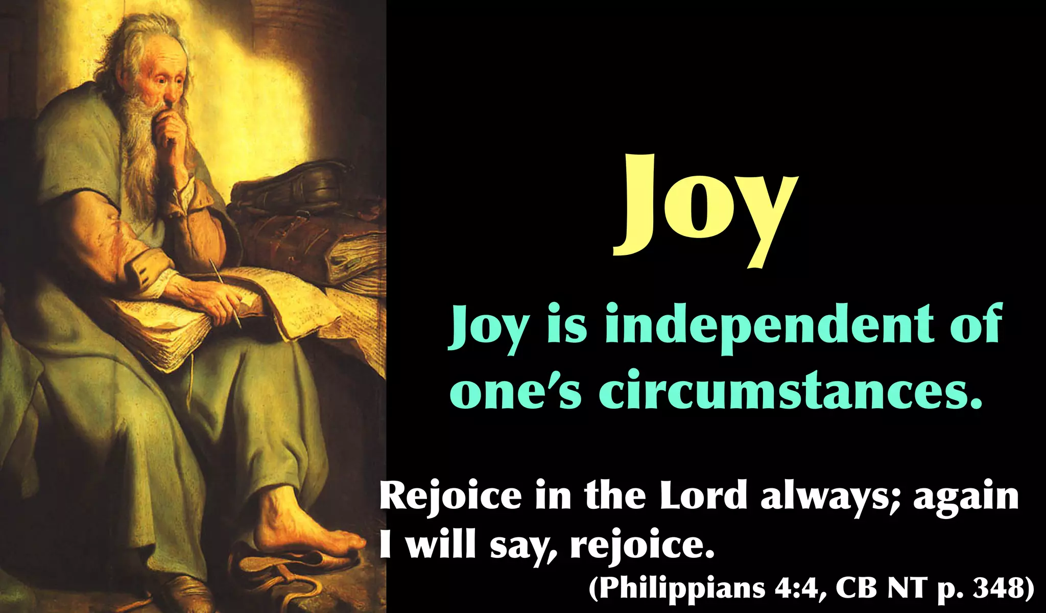 Joy
   Joy is independent of
   one’s circumstances.
Rejoice in the Lord always; again
I will say, rejoice.
          (Philippians 4:4, CB NT p. 348)
 