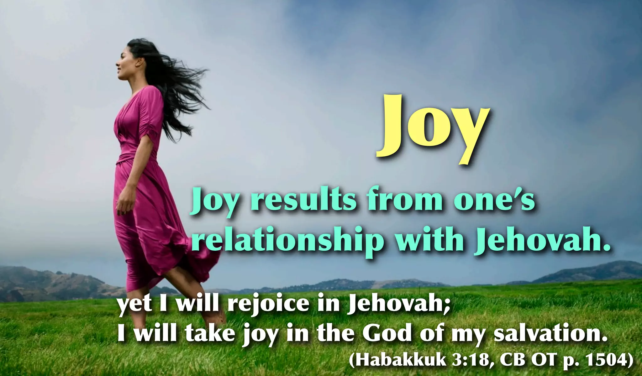 Joy
      Joy results from one’s
      relationship with Jehovah.
yet I will rejoice in Jehovah;
I will take joy in the God of my salvation.
                    (Habakkuk 3:18, CB OT p. 1504)
 
