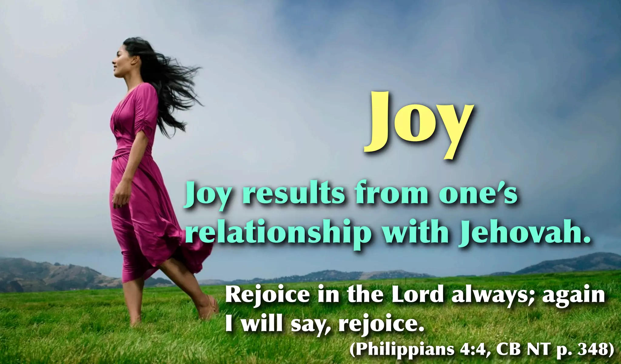 Joy
Joy results from one’s
relationship with Jehovah.
  Rejoice in the Lord always; again
  I will say, rejoice.
            (Philippians 4:4, CB NT p. 348)
 