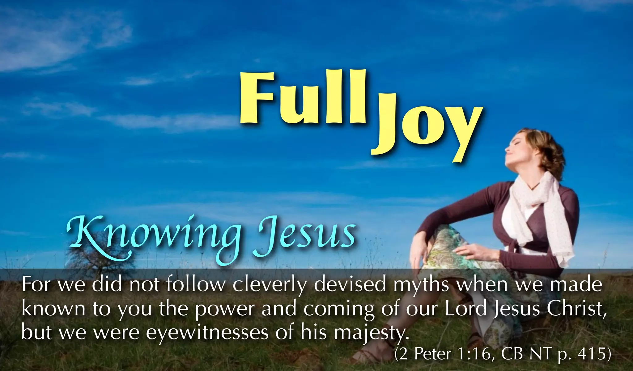 Full Joy
    Knowing Jesus
For we did not follow cleverly devised myths when we made
known to you the power and coming of our Lord Jesus Christ,
but we were eyewitnesses of his majesty.
                                     (2 Peter 1:16, CB NT p. 415)
 