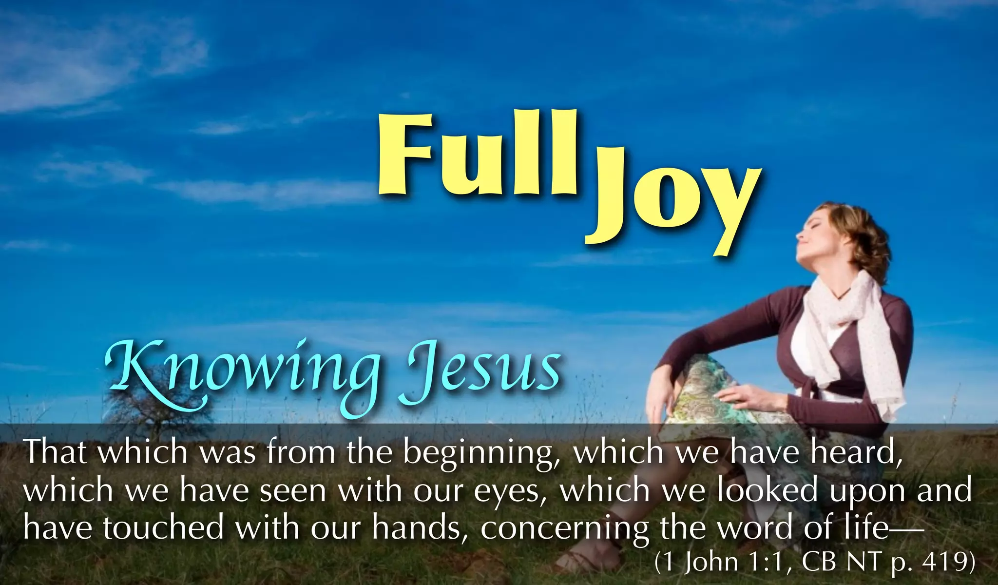 Full Joy
    Knowing Jesus
That which was from the beginning, which we have heard,
which we have seen with our eyes, which we looked upon and
have touched with our hands, concerning the word of life—
                                      (1 John 1:1, CB NT p. 419)
 