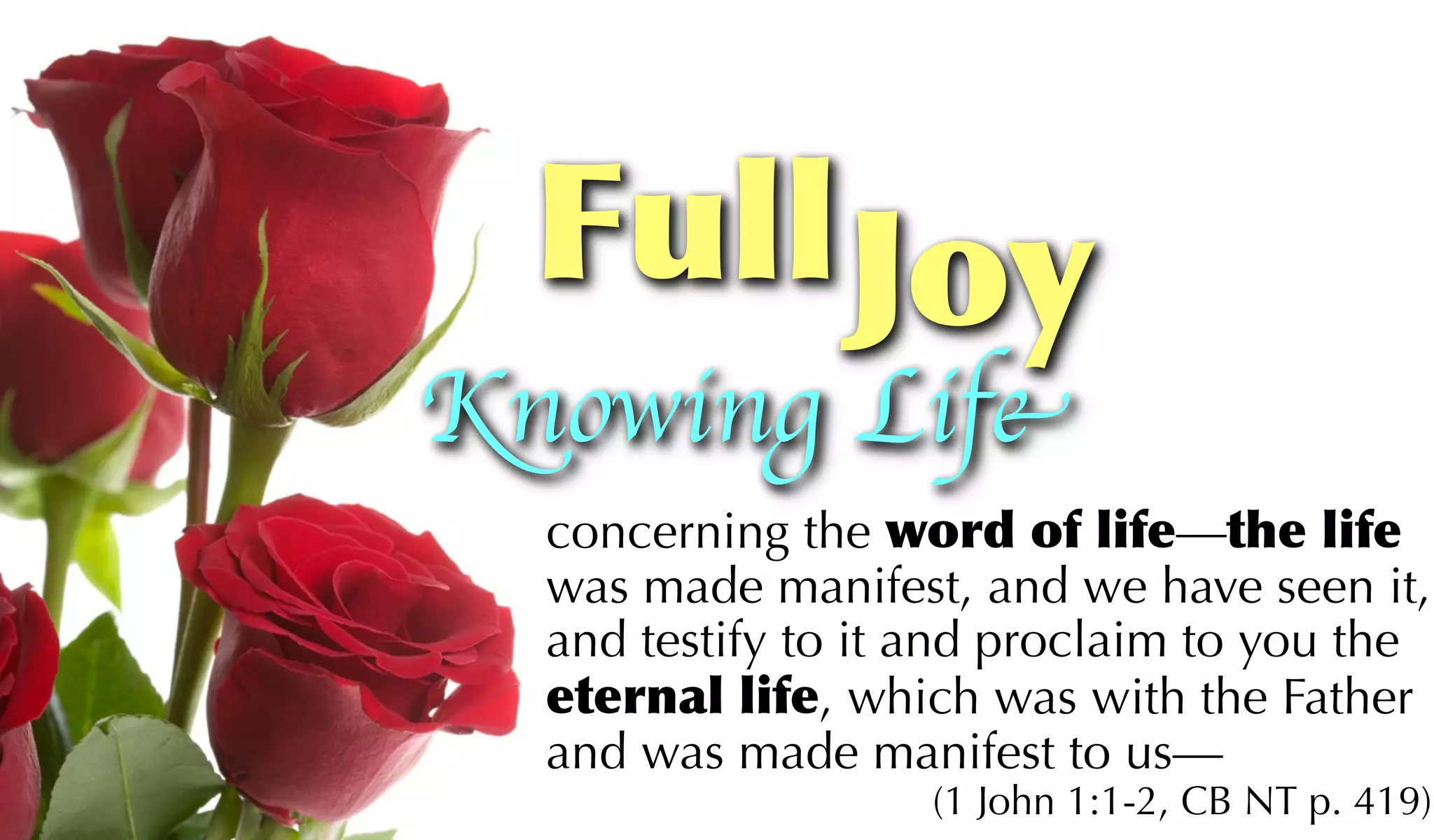 Full Joy
Knowing Life
  concerning the word of life—the life
  was made manifest, and we have seen it,
  and testify to it and proclaim to you the
  eternal life, which was with the Father
  and was made manifest to us—
                   (1 John 1:1-2, CB NT p. 419)
 