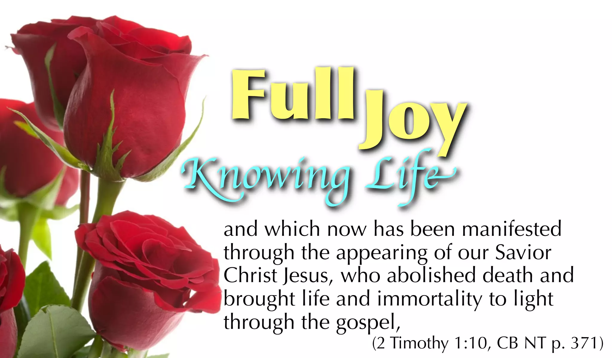 Full Joy
Knowing Life
 and which now has been manifested
 through the appearing of our Savior
 Christ Jesus, who abolished death and
 brought life and immortality to light
 through the gospel,
                (2 Timothy 1:10, CB NT p. 371)
 